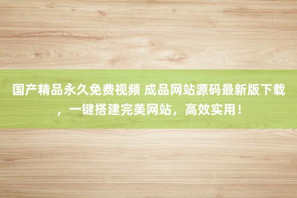 国产精品永久免费视频 成品网站源码最新版下载，一键搭建完美网站，高效实用！
