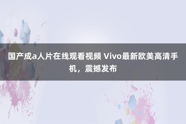 国产成a人片在线观看视频 Vivo最新欧美高清手机，震撼发布