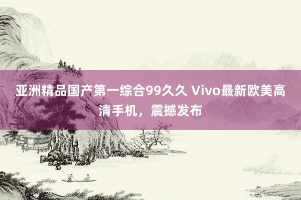 亚洲精品国产第一综合99久久 Vivo最新欧美高清手机，震撼发布