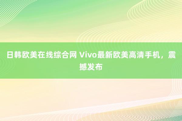 日韩欧美在线综合网 Vivo最新欧美高清手机，震撼发布
