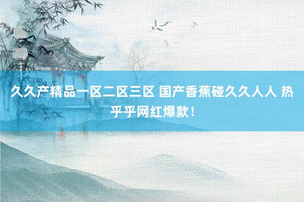 久久产精品一区二区三区 国产香蕉碰久久人人 热乎乎网红爆款！