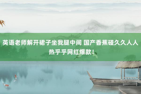 英语老师解开裙子坐我腿中间 国产香蕉碰久久人人 热乎乎网红爆款！