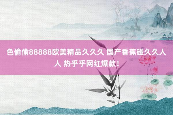 色偷偷88888欧美精品久久久 国产香蕉碰久久人人 热乎乎网红爆款！