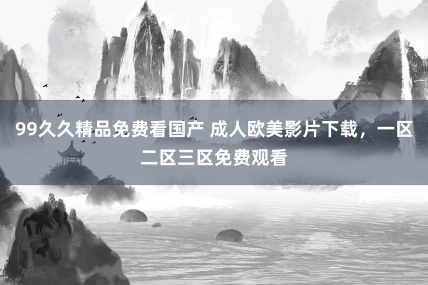 99久久精品免费看国产 成人欧美影片下载，一区二区三区免费观看