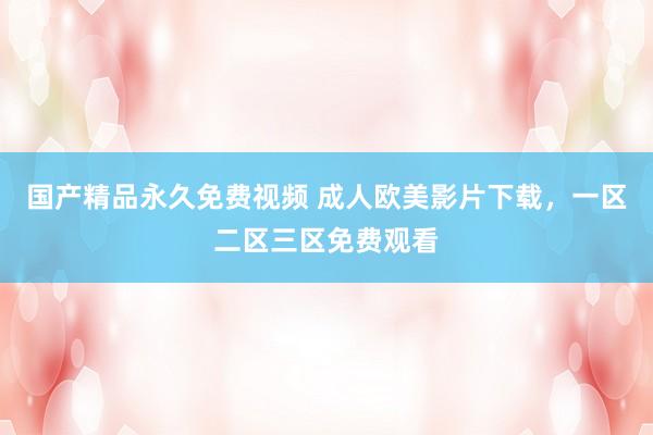 国产精品永久免费视频 成人欧美影片下载，一区二区三区免费观看