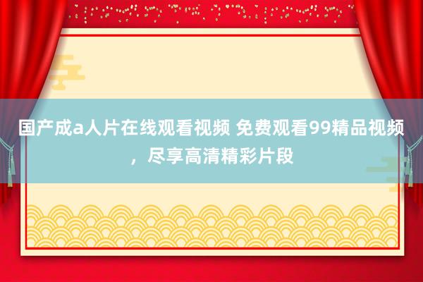 国产成a人片在线观看视频 免费观看99精品视频，尽享高清精彩片段