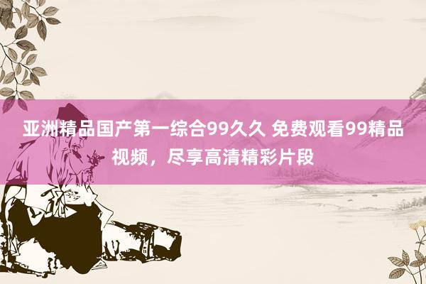 亚洲精品国产第一综合99久久 免费观看99精品视频，尽享高清精彩片段