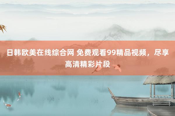 日韩欧美在线综合网 免费观看99精品视频，尽享高清精彩片段