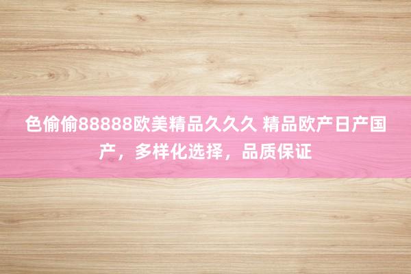 色偷偷88888欧美精品久久久 精品欧产日产国产，多样化选择，品质保证