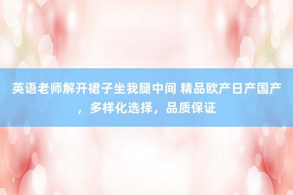 英语老师解开裙子坐我腿中间 精品欧产日产国产，多样化选择，品质保证