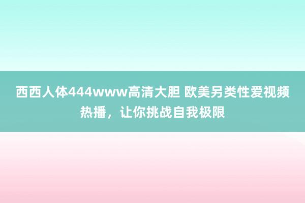西西人体444www高清大胆 欧美另类性爱视频热播，让你挑战自我极限