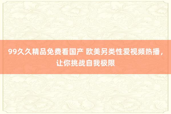 99久久精品免费看国产 欧美另类性爱视频热播，让你挑战自我极限