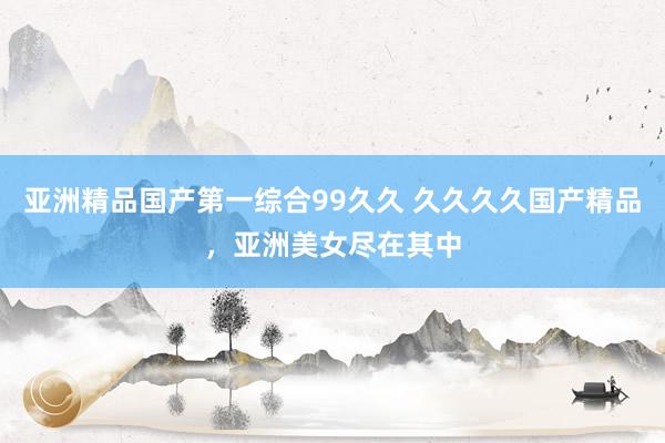 亚洲精品国产第一综合99久久 久久久久国产精品，亚洲美女尽在其中