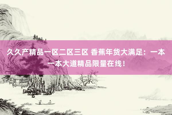 久久产精品一区二区三区 香蕉年货大满足：一本一本大道精品限量在线！