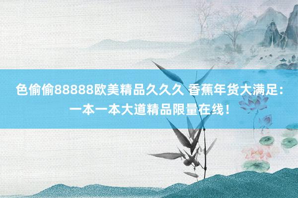 色偷偷88888欧美精品久久久 香蕉年货大满足：一本一本大道精品限量在线！
