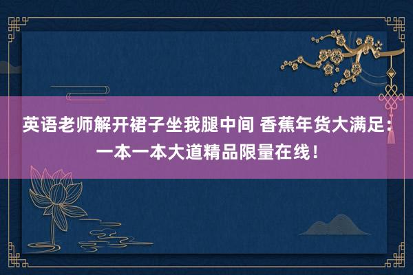 英语老师解开裙子坐我腿中间 香蕉年货大满足：一本一本大道精品限量在线！
