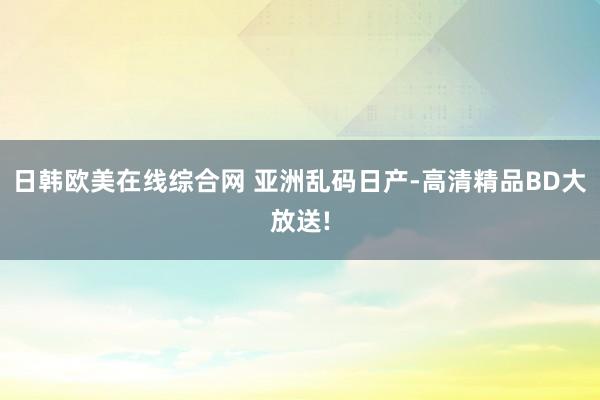 日韩欧美在线综合网 亚洲乱码日产-高清精品BD大放送!