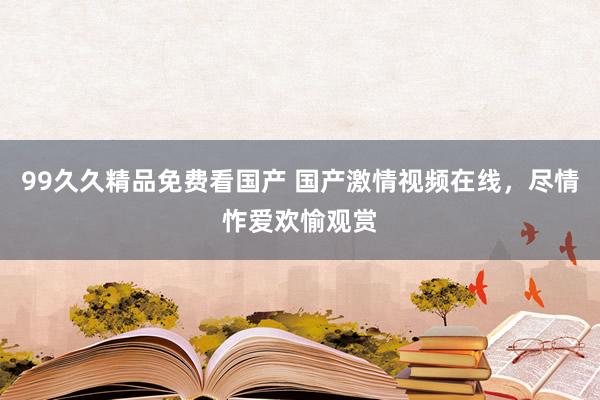 99久久精品免费看国产 国产激情视频在线，尽情怍爱欢愉观赏