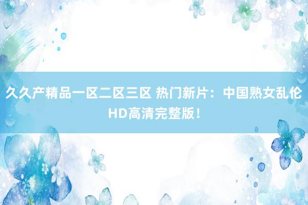 久久产精品一区二区三区 热门新片：中国熟女乱伦HD高清完整版！