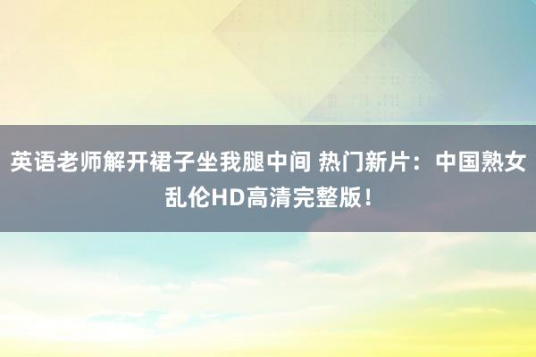 英语老师解开裙子坐我腿中间 热门新片：中国熟女乱伦HD高清完整版！