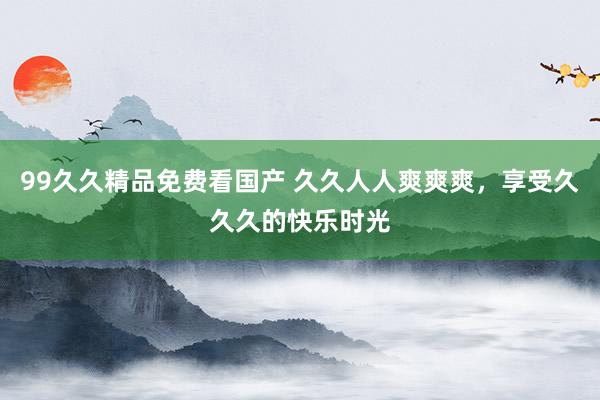 99久久精品免费看国产 久久人人爽爽爽，享受久久久的快乐时光