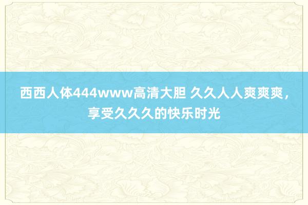西西人体444www高清大胆 久久人人爽爽爽，享受久久久的快乐时光