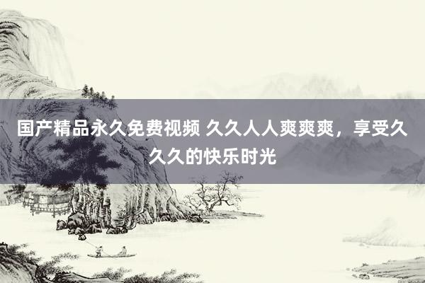 国产精品永久免费视频 久久人人爽爽爽，享受久久久的快乐时光