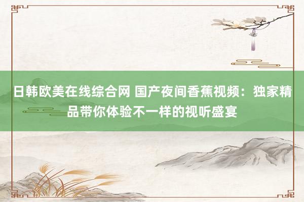 日韩欧美在线综合网 国产夜间香蕉视频：独家精品带你体验不一样的视听盛宴