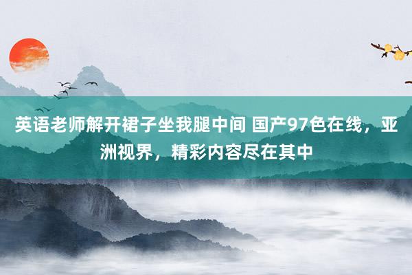 英语老师解开裙子坐我腿中间 国产97色在线，亚洲视界，精彩内容尽在其中