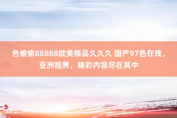 色偷偷88888欧美精品久久久 国产97色在线，亚洲视界，精彩内容尽在其中