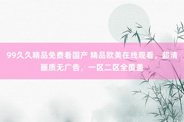 99久久精品免费看国产 精品欧美在线观看，超清画质无广告，一区二区全覆盖