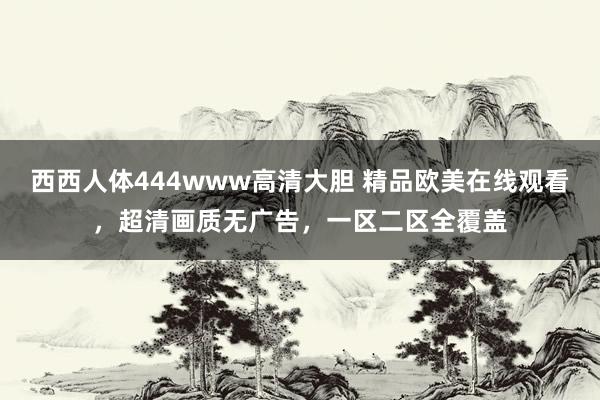 西西人体444www高清大胆 精品欧美在线观看，超清画质无广告，一区二区全覆盖