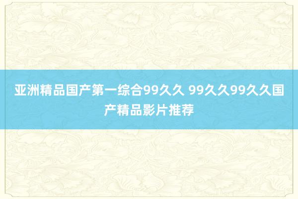 亚洲精品国产第一综合99久久 99久久99久久国产精品影片推荐