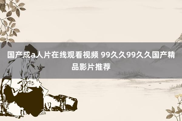 国产成a人片在线观看视频 99久久99久久国产精品影片推荐