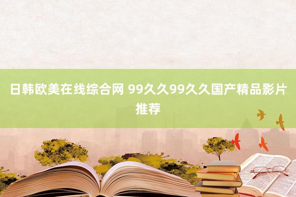 日韩欧美在线综合网 99久久99久久国产精品影片推荐