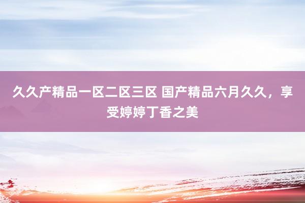 久久产精品一区二区三区 国产精品六月久久，享受婷婷丁香之美