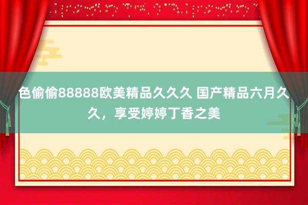 色偷偷88888欧美精品久久久 国产精品六月久久，享受婷婷丁香之美