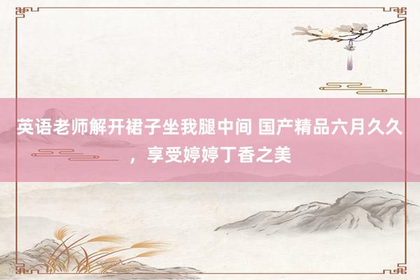 英语老师解开裙子坐我腿中间 国产精品六月久久，享受婷婷丁香之美