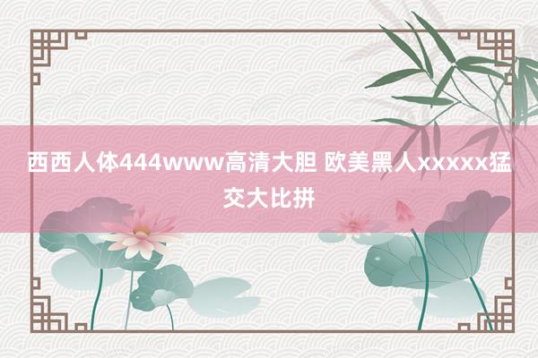 西西人体444www高清大胆 欧美黑人xxxxx猛交大比拼