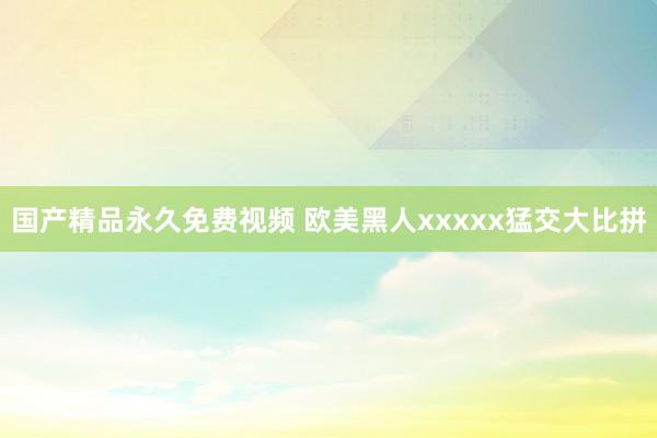 国产精品永久免费视频 欧美黑人xxxxx猛交大比拼