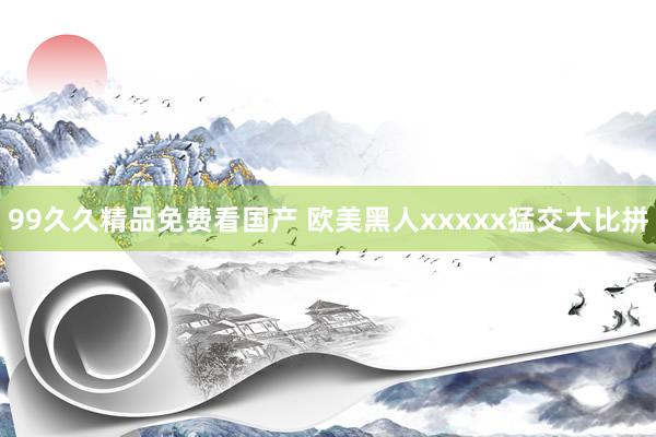 99久久精品免费看国产 欧美黑人xxxxx猛交大比拼