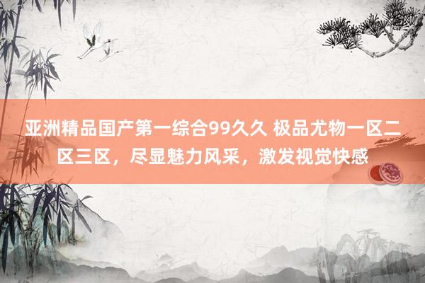 亚洲精品国产第一综合99久久 极品尤物一区二区三区，尽显魅力风采，激发视觉快感