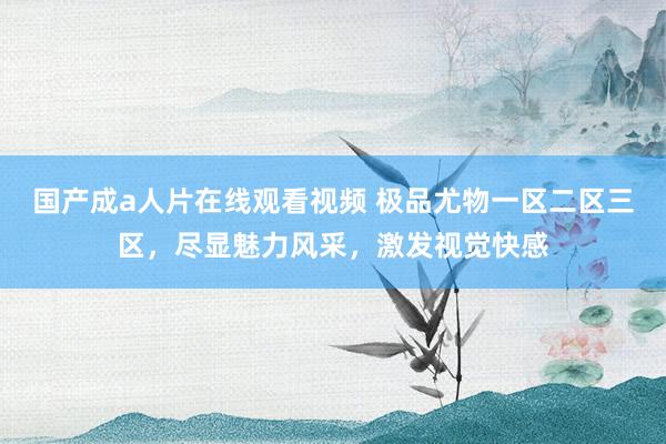 国产成a人片在线观看视频 极品尤物一区二区三区，尽显魅力风采，激发视觉快感