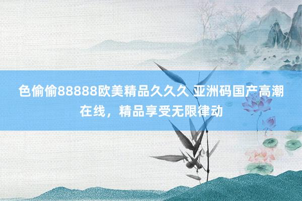色偷偷88888欧美精品久久久 亚洲码国产高潮在线，精品享受无限律动