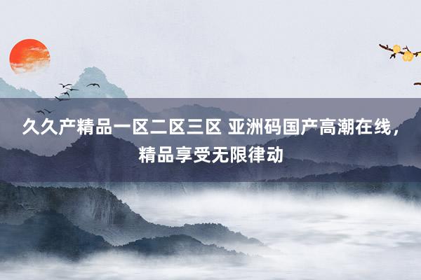 久久产精品一区二区三区 亚洲码国产高潮在线，精品享受无限律动