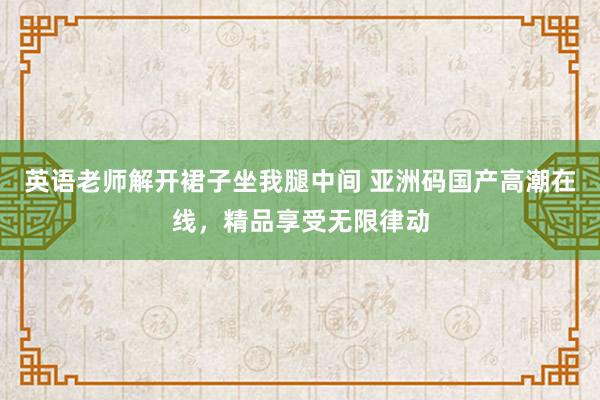 英语老师解开裙子坐我腿中间 亚洲码国产高潮在线，精品享受无限律动