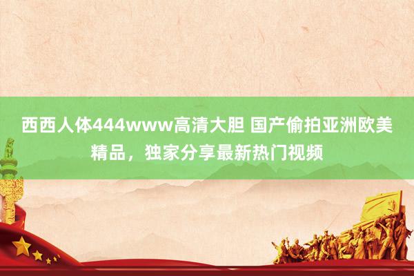 西西人体444www高清大胆 国产偷拍亚洲欧美精品，独家分享最新热门视频