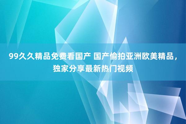 99久久精品免费看国产 国产偷拍亚洲欧美精品，独家分享最新热门视频