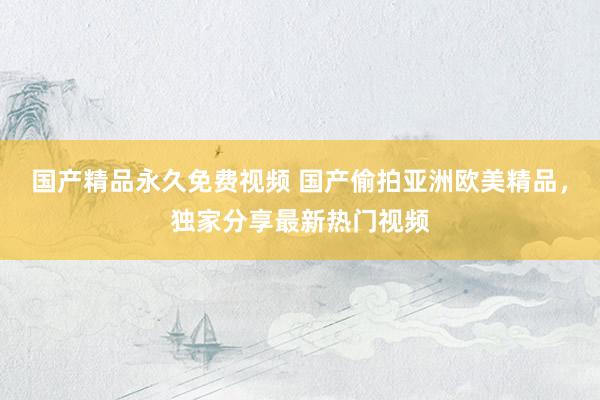 国产精品永久免费视频 国产偷拍亚洲欧美精品，独家分享最新热门视频