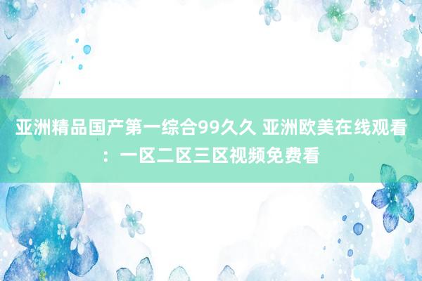亚洲精品国产第一综合99久久 亚洲欧美在线观看：一区二区三区视频免费看